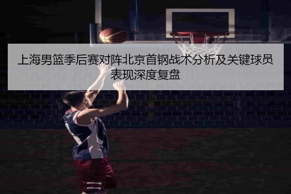 上海男篮季后赛对阵北京首钢战术分析及关键球员表现深度复盘