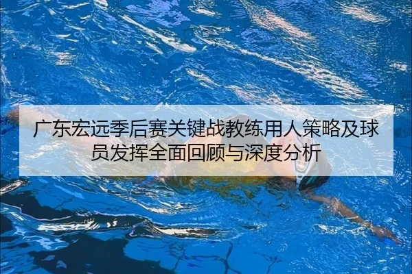 广东宏远季后赛关键战教练用人策略及球员发挥全面回顾与深度分析